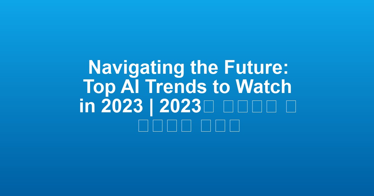 Navigating the Future: Top AI Trends to Watch in 2023 | 2023년 주목해야 할 인공지능 트렌드